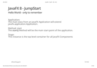 20.10.2015 JavaFX8 - TestFX - CDI - JUG
http://localhost:63342/java-courses/doc/javafx-testfx-tdd.html#1 14/164
JavaFX 8 - JumpStart
Hello World - only to remember
Application:
The main class from an JavaFX Application will extend
javafx.application.Application.
Method: start
The start() Method will be the main start-point of the application.
Stage:
This instance is the top level container for all JavaFX Components
@SvenRuppert 15/165
 