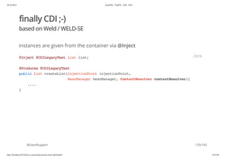 20.10.2015 JavaFX8 - TestFX - CDI - JUG
http://localhost:63342/java-courses/doc/javafx-testfx-tdd.html#1 134/164
finally CDI ;-)
based on Weld / WELD-SE
instances are given from the container via @Inject
@SvenRuppert
@Inject@CDILegacyTestListlist;
@Produces@CDILegacyTest
publicListcreateList(InjectionPointinjectionPoint,
BeanManagerbeanManager,ContextResolvercontextResolver){
....
}
JAVA
135/165
 