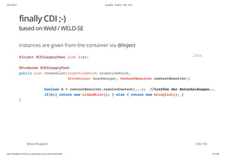 20.10.2015 JavaFX8 - TestFX - CDI - JUG
http://localhost:63342/java-courses/doc/javafx-testfx-tdd.html#1 135/164
finally CDI ;-)
based on Weld / WELD-SE
instances are given from the container via @Inject
@SvenRuppert
@Inject@CDILegacyTestListlist;
@Produces@CDILegacyTest
publicListcreateList(InjectionPointinjectionPoint,
BeanManagerbeanManager,ContextResolvercontextResolver){
booleanb=contextResolver.resolveContext(...); //treffenderEntscheidungen...
if(b){returnnewLinkedList();}else{returnnewArrayList();}
}
JAVA
136/165
 