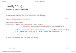20.10.2015 JavaFX8 - TestFX - CDI - JUG
http://localhost:63342/java-courses/doc/javafx-testfx-tdd.html#1 136/164
finally CDI ;-)
based on Weld / WELD-SE
instances are given from the container via @Inject
the time to create the instance is to early..
@SvenRuppert
@Inject@CDILegacyTestListlist;
@Produces@CDILegacyTest
publicListcreateList(InjectionPointinjectionPoint,
BeanManagerbeanManager,ContextResolvercontextResolver){
booleanb=contextResolver.resolveContext(...); //treffenderEntscheidungen...
if(b){returnnewLinkedList();}else{returnnewArrayList();}
}
JAVA
137/165
 