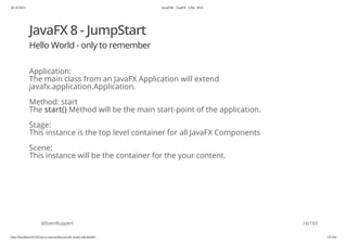 20.10.2015 JavaFX8 - TestFX - CDI - JUG
http://localhost:63342/java-courses/doc/javafx-testfx-tdd.html#1 15/164
JavaFX 8 - JumpStart
Hello World - only to remember
Application:
The main class from an JavaFX Application will extend
javafx.application.Application.
Method: start
The start() Method will be the main start-point of the application.
Stage:
This instance is the top level container for all JavaFX Components
Scene:
This instance will be the container for the your content.
@SvenRuppert 16/165
 