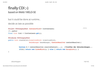 20.10.2015 JavaFX8 - TestFX - CDI - JUG
http://localhost:63342/java-courses/doc/javafx-testfx-tdd.html#1 141/164
finally CDI ;-)
based on Weld / WELD-SE
but it could be done at runtime..
decide as late as possible
@SvenRuppert
@Inject@CDILegacyTestInstance<List>listInstance;
//..später
finalListlist=listInstance.get();
@Produces@CDILegacyTest
publicListcreateList(InjectionPointinjectionPoint,
BeanManagerbeanManager,ContextResolvercontextResolver){
booleanb=contextResolver.resolveContext(...); //treffenderEntscheidungen...
if(b){returnnewLinkedList();}else{returnnewArrayList();}
}
JAVA
142/165
 