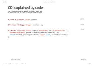 20.10.2015 JavaFX8 - TestFX - CDI - JUG
http://localhost:63342/java-courses/doc/javafx-testfx-tdd.html#1 149/164
CDI explained by code
Qualifier und AnnotationsLiterale
@SvenRuppert
@Inject@CDILoggerLoggerlogger; JAVA
@Producer@CDILoggerLoggercreate(...); JAVA
@Producer@CDILoggerLoggercreate(BeanManagerbm,ContextResolvercr){
AnnotationsLiteralprodAL=contextResolver.resolve(..);
returncreator.getManagedInstance(Logger.class,annotationLiteral);
};
JAVA
150/165
 