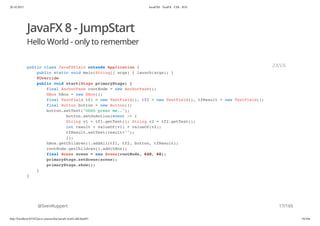 20.10.2015 JavaFX8 - TestFX - CDI - JUG
http://localhost:63342/java-courses/doc/javafx-testfx-tdd.html#1 16/164
JavaFX 8 - JumpStart
Hello World - only to remember
@SvenRuppert
public class JavaFXPlain extends Application {
public static void main(String[] args) { launch(args); }
@Override
public void start(Stage primaryStage) {
final AnchorPane rootNode = new AnchorPane();
HBox hBox = new HBox();
final TextField tf1 = new TextField(), tf2 = new TextField(), tfResult = new TextField();
final Button button = new Button();
button.setText("Ohhh press me..");
button.setOnAction(event -> {
String v1 = tf1.getText(); String v2 = tf2.getText();
int result = valueOf(v1) + valueOf(v2);
tfResult.setText(result+"");
});
hBox.getChildren().addAll(tf1, tf2, button, tfResult);
rootNode.getChildren().add(hBox);
final Scene scene = new Scene(rootNode, 640, 60);
primaryStage.setScene(scene);
primaryStage.show();
}
}
JAVA
17/165
 