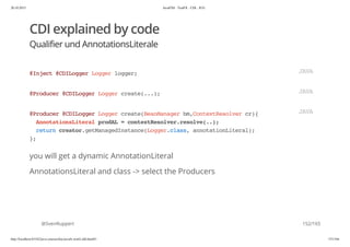 20.10.2015 JavaFX8 - TestFX - CDI - JUG
http://localhost:63342/java-courses/doc/javafx-testfx-tdd.html#1 151/164
CDI explained by code
Qualifier und AnnotationsLiterale
you will get a dynamic AnnotationLiteral
AnnotationsLiteral and class -> select the Producers
@SvenRuppert
@Inject@CDILoggerLoggerlogger; JAVA
@Producer@CDILoggerLoggercreate(...); JAVA
@Producer@CDILoggerLoggercreate(BeanManagerbm,ContextResolvercr){
AnnotationsLiteralprodAL=contextResolver.resolve(..);
returncreator.getManagedInstance(Logger.class,annotationLiteral);
};
JAVA
152/165
 