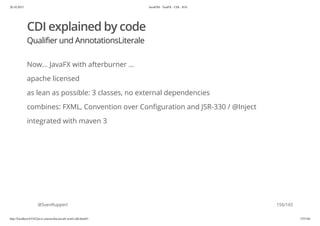 20.10.2015 JavaFX8 - TestFX - CDI - JUG
http://localhost:63342/java-courses/doc/javafx-testfx-tdd.html#1 155/164
CDI explained by code
Qualifier und AnnotationsLiterale
Now... JavaFX with afterburner ...
apache licensed
as lean as possible: 3 classes, no external dependencies
combines: FXML, Convention over Configuration and JSR-330 / @Inject
integrated with maven 3
@SvenRuppert 156/165
 