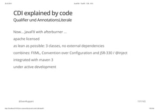20.10.2015 JavaFX8 - TestFX - CDI - JUG
http://localhost:63342/java-courses/doc/javafx-testfx-tdd.html#1 156/164
CDI explained by code
Qualifier und AnnotationsLiterale
Now... JavaFX with afterburner ...
apache licensed
as lean as possible: 3 classes, no external dependencies
combines: FXML, Convention over Configuration and JSR-330 / @Inject
integrated with maven 3
under active development
@SvenRuppert 157/165
 