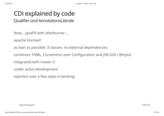 20.10.2015 JavaFX8 - TestFX - CDI - JUG
http://localhost:63342/java-courses/doc/javafx-testfx-tdd.html#1 157/164
CDI explained by code
Qualifier und AnnotationsLiterale
Now... JavaFX with afterburner ...
apache licensed
as lean as possible: 3 classes, no external dependencies
combines: FXML, Convention over Configuration and JSR-330 / @Inject
integrated with maven 3
under active development
injection over a few steps is working
@SvenRuppert 158/165
 