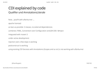 20.10.2015 JavaFX8 - TestFX - CDI - JUG
http://localhost:63342/java-courses/doc/javafx-testfx-tdd.html#1 159/164
CDI explained by code
Qualifier und AnnotationsLiterale
Now... JavaFX with afterburner ...
apache licensed
as lean as possible: 3 classes, no external dependencies
combines: FXML, Convention over Configuration and JSR-330 / @Inject
integrated with maven 3
under active development
injection over a few steps is working
postconstruct is working
using existing CDI Services with Annotations (Scopes and so on) is not working with afterburner
@SvenRuppert 160/165
 