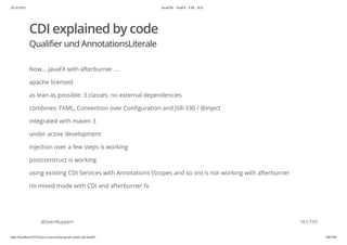 20.10.2015 JavaFX8 - TestFX - CDI - JUG
http://localhost:63342/java-courses/doc/javafx-testfx-tdd.html#1 160/164
CDI explained by code
Qualifier und AnnotationsLiterale
Now... JavaFX with afterburner ...
apache licensed
as lean as possible: 3 classes, no external dependencies
combines: FXML, Convention over Configuration and JSR-330 / @Inject
integrated with maven 3
under active development
injection over a few steps is working
postconstruct is working
using existing CDI Services with Annotations (Scopes and so on) is not working with afterburner
no mixed mode with CDI and afterburner.fx
@SvenRuppert 161/165
 