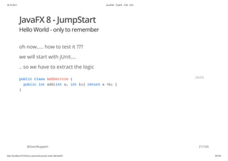 20.10.2015 JavaFX8 - TestFX - CDI - JUG
http://localhost:63342/java-courses/doc/javafx-testfx-tdd.html#1 20/164
JavaFX 8 - JumpStart
Hello World - only to remember
oh now..... how to test it ???
we will start with jUnit....
.. so we have to extract the logic
@SvenRuppert
publicclassAddService{
publicintadd(inta,intb){returna+b;}
}
JAVA
21/165
 