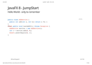 20.10.2015 JavaFX8 - TestFX - CDI - JUG
http://localhost:63342/java-courses/doc/javafx-testfx-tdd.html#1 21/164
JavaFX 8 - JumpStart
Hello World - only to remember
@SvenRuppert
publicclassAddService{
publicintadd(inta,intb){returna+b;}
}
@TestpublicvoidtestAdd001()throwsException{
AddServiceservice=newAddService();
intr=service.add(0,0);
Assert.assertEquals(0,r);
}
JAVA
22/165
 