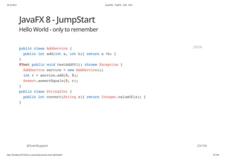 20.10.2015 JavaFX8 - TestFX - CDI - JUG
http://localhost:63342/java-courses/doc/javafx-testfx-tdd.html#1 22/164
JavaFX 8 - JumpStart
Hello World - only to remember
@SvenRuppert
publicclassAddService{
publicintadd(inta,intb){returna+b;}
}
@TestpublicvoidtestAdd001()throwsException{
AddServiceservice=newAddService();
intr=service.add(0,0);
Assert.assertEquals(0,r);
}
publicclassString2Int{
publicintconvert(Strings){returnInteger.valueOf(s);}
}
JAVA
23/165
 