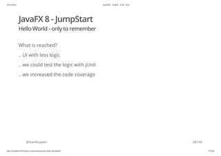 20.10.2015 JavaFX8 - TestFX - CDI - JUG
http://localhost:63342/java-courses/doc/javafx-testfx-tdd.html#1 27/164
JavaFX 8 - JumpStart
Hello World - only to remember
What is reached?
.. UI with less logic
.. we could test the logic with jUnit
.. we increased the code coverage
@SvenRuppert 28/165
 