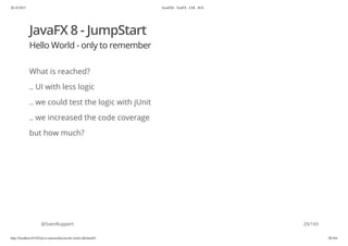 20.10.2015 JavaFX8 - TestFX - CDI - JUG
http://localhost:63342/java-courses/doc/javafx-testfx-tdd.html#1 28/164
JavaFX 8 - JumpStart
Hello World - only to remember
What is reached?
.. UI with less logic
.. we could test the logic with jUnit
.. we increased the code coverage
but how much?
@SvenRuppert 29/165
 