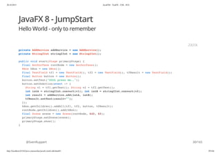 20.10.2015 JavaFX8 - TestFX - CDI - JUG
http://localhost:63342/java-courses/doc/javafx-testfx-tdd.html#1 29/164
JavaFX 8 - JumpStart
Hello World - only to remember
@SvenRuppert
private AddService addService = new AddService();
private String2Int string2Int = new String2Int();
public void start(Stage primaryStage) {
final AnchorPane rootNode = new AnchorPane();
HBox hBox = new HBox();
final TextField tf1 = new TextField(), tf2 = new TextField(), tfResult = new TextField();
final Button button = new Button();
button.setText("Ohhh press me..");
button.setOnAction(event -> {
String v1 = tf1.getText(); String v2 = tf2.getText();
int intA = string2Int.convert(v1); int intB = string2Int.convert(v2);
int result = addService.add(intA, intB);
tfResult.setText(result+"");
});
hBox.getChildren().addAll(tf1, tf2, button, tfResult);
rootNode.getChildren().add(hBox);
final Scene scene = new Scene(rootNode, 640, 60);
primaryStage.setScene(scene);
primaryStage.show();
}
JAVA
30/165
 