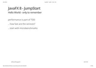20.10.2015 JavaFX8 - TestFX - CDI - JUG
http://localhost:63342/java-courses/doc/javafx-testfx-tdd.html#1 32/164
JavaFX 8 - JumpStart
Hello World - only to remember
performance is part of TDD
.. how fast are the services?
.. start with microbenchmarks
@SvenRuppert 33/165
 