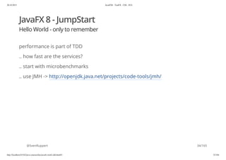 20.10.2015 JavaFX8 - TestFX - CDI - JUG
http://localhost:63342/java-courses/doc/javafx-testfx-tdd.html#1 33/164
JavaFX 8 - JumpStart
Hello World - only to remember
performance is part of TDD
.. how fast are the services?
.. start with microbenchmarks
.. use JMH -> http://openjdk.java.net/projects/code-tools/jmh/
@SvenRuppert 34/165
 