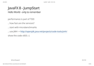 20.10.2015 JavaFX8 - TestFX - CDI - JUG
http://localhost:63342/java-courses/doc/javafx-testfx-tdd.html#1 34/164
JavaFX 8 - JumpStart
Hello World - only to remember
performance is part of TDD
.. how fast are the services?
.. start with microbenchmarks
.. use JMH -> http://openjdk.java.net/projects/code-tools/jmh/
show the code v003 ;-)
@SvenRuppert 35/165
 