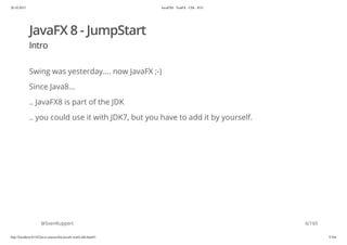 20.10.2015 JavaFX8 - TestFX - CDI - JUG
http://localhost:63342/java-courses/doc/javafx-testfx-tdd.html#1 5/164
JavaFX 8 - JumpStart
Intro
Swing was yesterday.... now JavaFX ;-)
Since Java8...
.. JavaFX8 is part of the JDK
.. you could use it with JDK7, but you have to add it by yourself.
@SvenRuppert 6/165
 