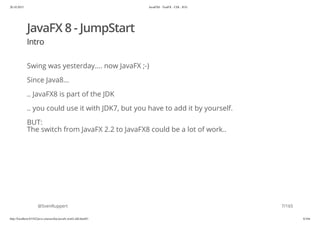 20.10.2015 JavaFX8 - TestFX - CDI - JUG
http://localhost:63342/java-courses/doc/javafx-testfx-tdd.html#1 6/164
JavaFX 8 - JumpStart
Intro
Swing was yesterday.... now JavaFX ;-)
Since Java8...
.. JavaFX8 is part of the JDK
.. you could use it with JDK7, but you have to add it by yourself.
BUT:
The switch from JavaFX 2.2 to JavaFX8 could be a lot of work..
@SvenRuppert 7/165
 