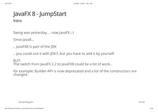 20.10.2015 JavaFX8 - TestFX - CDI - JUG
http://localhost:63342/java-courses/doc/javafx-testfx-tdd.html#1 7/164
JavaFX 8 - JumpStart
Intro
Swing was yesterday.... now JavaFX ;-)
Since Java8...
.. JavaFX8 is part of the JDK
.. you could use it with JDK7, but you have to add it by yourself.
BUT:
The switch from JavaFX 2.2 to JavaFX8 could be a lot of work..
for example: Builder-API is now deprecated and a lot of the constructors are
changed.
@SvenRuppert 8/165
 