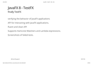20.10.2015 JavaFX8 - TestFX - CDI - JUG
http://localhost:63342/java-courses/doc/javafx-testfx-tdd.html#1 68/164
JavaFX 8 - TestFX
finally TestFX
verifying the behavior of JavaFX applications
API for interacting with JavaFX applications.
fluent and clean API
Supports Hamcrest Matchers and Lambda expressions.
Screenshots of failed tests.
@SvenRuppert 69/165
 