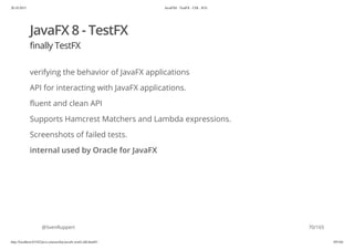 20.10.2015 JavaFX8 - TestFX - CDI - JUG
http://localhost:63342/java-courses/doc/javafx-testfx-tdd.html#1 69/164
JavaFX 8 - TestFX
finally TestFX
verifying the behavior of JavaFX applications
API for interacting with JavaFX applications.
fluent and clean API
Supports Hamcrest Matchers and Lambda expressions.
Screenshots of failed tests.
internal used by Oracle for JavaFX
@SvenRuppert 70/165
 