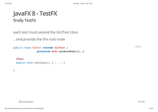 20.10.2015 JavaFX8 - TestFX - CDI - JUG
http://localhost:63342/java-courses/doc/javafx-testfx-tdd.html#1 74/164
JavaFX 8 - TestFX
finally TestFX
each test must extend the GUITest class
.. and provide the the root node
@SvenRuppert
publicclassMyTestextendsGuiTest{
protectedNodegetRootNode(){..}
@Test
publicvoidtestLogin(){...}
}
JAVA
75/165
 