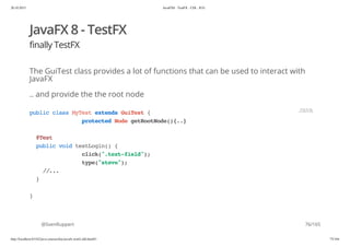 20.10.2015 JavaFX8 - TestFX - CDI - JUG
http://localhost:63342/java-courses/doc/javafx-testfx-tdd.html#1 75/164
JavaFX 8 - TestFX
finally TestFX
The GuiTest class provides a lot of functions that can be used to interact with
JavaFX
.. and provide the the root node
@SvenRuppert
publicclassMyTestextendsGuiTest{
protectedNodegetRootNode(){..}
@Test
publicvoidtestLogin(){
click(".text-field");
type("steve");
//...
}
}
JAVA
76/165
 