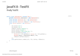 20.10.2015 JavaFX8 - TestFX - CDI - JUG
http://localhost:63342/java-courses/doc/javafx-testfx-tdd.html#1 78/164
JavaFX 8 - TestFX
finally TestFX
@SvenRuppert
public class AddComponent extends HBox {
private Controller controller = new Controller();
final private TextField tf1 = new TextField();
final private TextField tf2 = new TextField();
final private TextField tfResult = new TextField();
final Button button = new Button();
{
tf1.setId("tf1");
tf2.setId("tf2");
tfResult.setId("tfResult");
button.setId("btnAdd");
button.setText("Ohhh press me..");
button.setOnAction(event -> {
String v1 = tf1.getText(); String v2 = tf2.getText();
String result = controller.add(v1, v2);
tfResult.setText(result);
});
this.getChildren().addAll(tf1, tf2, button, tfResult);
}
}
JAVA
79/165
 