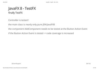 20.10.2015 JavaFX8 - TestFX - CDI - JUG
http://localhost:63342/java-courses/doc/javafx-testfx-tdd.html#1 83/164
JavaFX 8 - TestFX
finally TestFX
Controller is tested !
the main class is nearly only pure JDK/JavaFX8
the component AddComponent needs to be tested at the Button Action Event
if the Button Action Event is tested -> code coverage is increased
@SvenRuppert 84/165
 