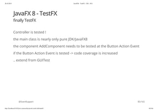 20.10.2015 JavaFX8 - TestFX - CDI - JUG
http://localhost:63342/java-courses/doc/javafx-testfx-tdd.html#1 84/164
JavaFX 8 - TestFX
finally TestFX
Controller is tested !
the main class is nearly only pure JDK/JavaFX8
the component AddComponent needs to be tested at the Button Action Event
if the Button Action Event is tested -> code coverage is increased
.. extend from GUITest
@SvenRuppert 85/165
 