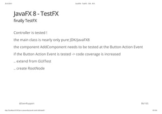 20.10.2015 JavaFX8 - TestFX - CDI - JUG
http://localhost:63342/java-courses/doc/javafx-testfx-tdd.html#1 85/164
JavaFX 8 - TestFX
finally TestFX
Controller is tested !
the main class is nearly only pure JDK/JavaFX8
the component AddComponent needs to be tested at the Button Action Event
if the Button Action Event is tested -> code coverage is increased
.. extend from GUITest
.. create RootNode
@SvenRuppert 86/165
 