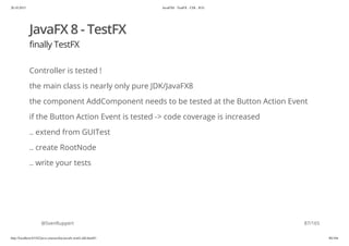 20.10.2015 JavaFX8 - TestFX - CDI - JUG
http://localhost:63342/java-courses/doc/javafx-testfx-tdd.html#1 86/164
JavaFX 8 - TestFX
finally TestFX
Controller is tested !
the main class is nearly only pure JDK/JavaFX8
the component AddComponent needs to be tested at the Button Action Event
if the Button Action Event is tested -> code coverage is increased
.. extend from GUITest
.. create RootNode
.. write your tests
@SvenRuppert 87/165
 