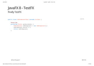 20.10.2015 JavaFX8 - TestFX - CDI - JUG
http://localhost:63342/java-courses/doc/javafx-testfx-tdd.html#1 87/164
JavaFX 8 - TestFX
finally TestFX
@SvenRuppert
public class AddComponentTest extends GuiTest {
@Override
protected Parent getRootNode() {
AddComponent addComponent = new AddComponent();
addComponent.setId("c");
return addComponent;
}
JAVA
88/165
 