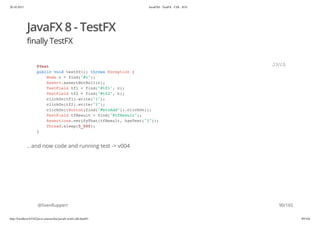 20.10.2015 JavaFX8 - TestFX - CDI - JUG
http://localhost:63342/java-courses/doc/javafx-testfx-tdd.html#1 89/164
JavaFX 8 - TestFX
finally TestFX
.. and now code and running test -> v004
@SvenRuppert
@Test
public void test001() throws Exception {
Node c = find("#c");
Assert.assertNotNull(c);
TextField tf1 = find("#tf1", c);
TextField tf2 = find("#tf2", c);
clickOn(tf1).write("1");
clickOn(tf2).write("2");
clickOn((Button)find("#btnAdd")).clickOn();
TextField tfResult = find("#tfResult");
Assertions.verifyThat(tfResult, hasText("3"));
Thread.sleep(5_000);
}
JAVA
90/165
 