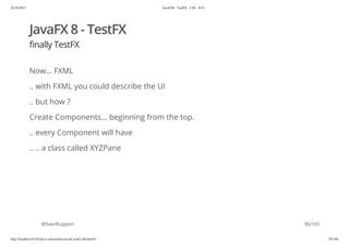 20.10.2015 JavaFX8 - TestFX - CDI - JUG
http://localhost:63342/java-courses/doc/javafx-testfx-tdd.html#1 95/164
JavaFX 8 - TestFX
finally TestFX
Now... FXML
.. with FXML you could describe the UI
.. but how ?
Create Components... beginning from the top.
.. every Component will have
.. .. a class called XYZPane
@SvenRuppert 96/165
 