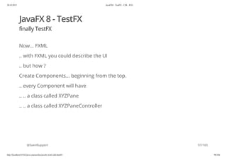 20.10.2015 JavaFX8 - TestFX - CDI - JUG
http://localhost:63342/java-courses/doc/javafx-testfx-tdd.html#1 96/164
JavaFX 8 - TestFX
finally TestFX
Now... FXML
.. with FXML you could describe the UI
.. but how ?
Create Components... beginning from the top.
.. every Component will have
.. .. a class called XYZPane
.. .. a class called XYZPaneController
@SvenRuppert 97/165
 
