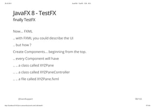 20.10.2015 JavaFX8 - TestFX - CDI - JUG
http://localhost:63342/java-courses/doc/javafx-testfx-tdd.html#1 97/164
JavaFX 8 - TestFX
finally TestFX
Now... FXML
.. with FXML you could describe the UI
.. but how ?
Create Components... beginning from the top.
.. every Component will have
.. .. a class called XYZPane
.. .. a class called XYZPaneController
.. .. a file called XYZPane.fxml
@SvenRuppert 98/165
 