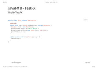 20.10.2015 JavaFX8 - TestFX - CDI - JUG
http://localhost:63342/java-courses/doc/javafx-testfx-tdd.html#1 98/164
JavaFX 8 - TestFX
finally TestFX
@SvenRuppert
public class Main extends Application {
@Override
public void start(Stage primaryStage) throws Exception {
MainPane root = new MainPane();
primaryStage.setTitle("Hello World");
primaryStage.setScene(new Scene(root, 300, 275));
primaryStage.show();
}
public static void main(String[] args) {
launch(args);
}
}
JAVA
99/165
 
