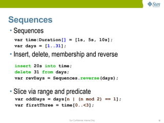 Sequences
• Sequences
 var time:Duration[] = [1s, 5s, 10s];
 var days = [1..31];
• Insert, delete, membership and reverse
 insert 20s into time;
 delete 31 from days;
 var revDays = Sequences.reverse(days);


• Slice via range and predicate
 var oddDays = days[n | (n mod 2) == 1];
 var firstThree = time[0..<3];


                      Sun Confidential: Internal Only   12
 