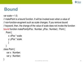 Bound
var scale = 1.0;
// makePoint is a bound function. It will be invoked even when a value of
// non-function-arugment such as scale changes. If you remove bound
// keyword, then, the change of the value of scale does not invoke the function
bound function makePoint(xPos : Number, yPos : Number) : Point {
    Point {
       x: xPos * scale
       y: yPos * scale
       }
    }
class Point {
     var x : Number;
     var y : Number;
}                                   Sun Confidential: Internal Only               14
 