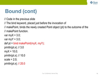 Bound (cont)
// Code in the previous slide
// The bind keyword, placed just before the invocation of
// makePoint, binds the newly created Point object (pt) to the outcome of the
// makePoint function.
var myX = 3.0;
var myY = 3.0;
def pt = bind makePoint(myX, myY);
println(pt.x); // 3.0
myX = 10.0;
println(pt.x); // 10.0
scale = 2.0;
println(pt.x); // 20.0


                                  Sun Confidential: Internal Only               15
 