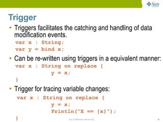 Trigger
• Triggers facilitates the catching and handling of data
  modification events.
  var x : String;
  var y = bind x;
• Can be re-written using triggers in a equivalent manner:
  var x : String on replace {
             y = x;
  }
• Trigger for tracing variable changes:
  var x : String on replace {
             y = x;
             Println(“X == {x}”);
  }               Sun Confidential: Internal Only          16
 