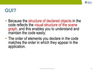 GUI?

• Because the structure of declared objects in the
  code reflects the visual structure of the scene
  graph, and this enables you to understand and
  maintain the code easily.
• The order of elements you declare in the code
  matches the order in which they appear in the
  application.




                      Sun Confidential: Internal Only   18
 