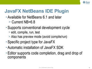 JavaFX NetBeans IDE Plugin
• Available for NetBeans 6.1 and later
  > Current NB=6.8
• Supports conventional development cycle
  > edit, compile, run, test
  > Also has preview mode (avoid compile/run)
• Specific project type for JavaFX
• Automatic installation of JavaFX SDK
• Editor supports code completion, drag and drop of
 components

                       Sun Confidential: Internal Only   30
 