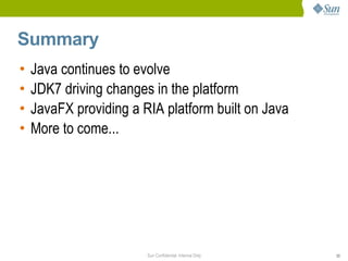 Summary
•   Java continues to evolve
•   JDK7 driving changes in the platform
•   JavaFX providing a RIA platform built on Java
•   More to come...




                        Sun Confidential: Internal Only   33
 