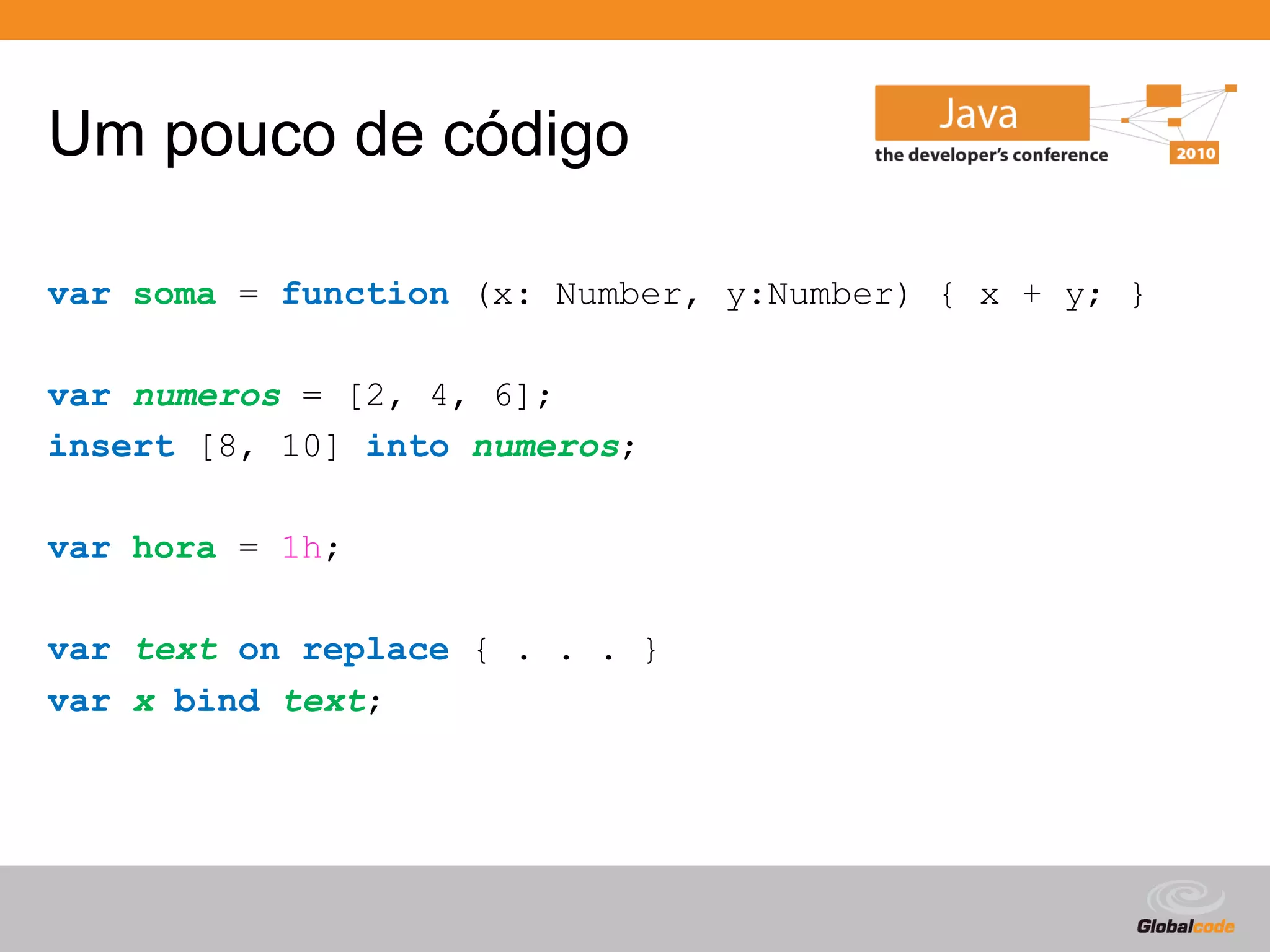 Um pouco de código

var soma = function (x: Number, y:Number) { x + y; }

var numeros = [2, 4, 6];
insert [8, 10] into numeros;

var hora = 1h;

var text on replace { . . . }
var x bind text;




                                             Globalcode – Open4education
 