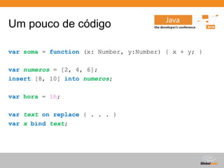 Um pouco de código

var soma = function (x: Number, y:Number) { x + y; }

var numeros = [2, 4, 6];
insert [8, 10] into numeros;

var hora = 1h;

var text on replace { . . . }
var x bind text;




                                             Globalcode – Open4education
 
